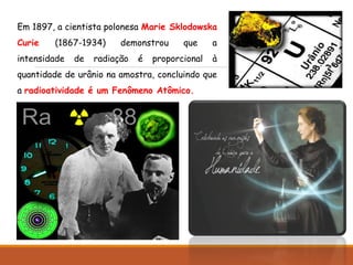 Em 1897, a cientista polonesa Marie Sklodowska
Curie (1867-1934) demonstrou que a
intensidade de radiação é proporcional à
quantidade de urânio na amostra, concluindo que
a radioatividade é um Fenômeno Atômico.
 