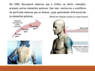 Em 1900, Beccquerel observou que o Urânio, ao emitir radiações,
produzia outros elementos químicos. Com isso, concluiu-se a existência
de partículas menores que os átomos, cujas quantidades diferenciariam
os elementos químicos.
 