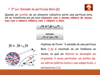  2º Lei: Emissão de partículas Beta (β)
Hipótese de Fermi: “a emissão de uma partícula
Beta (0
-1β) é resultado de um fenômeno no
núcleo, no qual um nêutron se decompõe em
originando 3 novas partículas: um próton (p),
um elétron (elétron beta) e uma subpartícula, o
antineutrino (0
0
v)
Quando um nuclídio de um elemento radioativo emite uma partícula beta,
ele se transforma em um novo elemento com o mesmo número de massa,
mas com o número atômico com 1 número a mais.
 