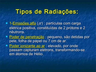 Tipos de Radiações:Tipos de Radiações:
 1-1-Emissões alfaEmissões alfa ((22αα44
) : partículas com carga) : partículas com carga
elétrica positiva, constituídas de 2 prótons e 2elétrica positiva, constituídas de 2 prótons e 2
nêutrons.nêutrons.
 Poder de penetraçãoPoder de penetração : pequeno, são detidas por: pequeno, são detidas por
pele, folha de papel ou 7 cm de ar.pele, folha de papel ou 7 cm de ar.
 Poder ionizante ao arPoder ionizante ao ar : elevado, por onde: elevado, por onde
passam capturam elétrons, transformando-sepassam capturam elétrons, transformando-se
em átomos de Hélio.em átomos de Hélio.
 
