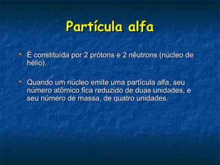 Partícula alfaPartícula alfa
É constituída por 2 prótons e 2 nêutrons (núcleo deÉ constituída por 2 prótons e 2 nêutrons (núcleo de
hélio).hélio).
Quando um núcleo emite uma partícula alfa, seuQuando um núcleo emite uma partícula alfa, seu
número atômico fica reduzido de duas unidades, enúmero atômico fica reduzido de duas unidades, e
seu número de massa, de quatro unidades.seu número de massa, de quatro unidades.
 