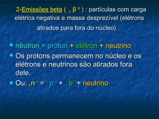   2-2-Emissões betaEmissões beta (( -1-1 ββ 00
)) : partículas com carga: partículas com carga
elétrica negativa e massa desprezível (elétronselétrica negativa e massa desprezível (elétrons
atirados para fora do núcleo) .atirados para fora do núcleo) .
 nêutron =nêutron = prótonpróton ++ elétronelétron ++ neutrinoneutrino
 Os prótons permanecem no núcleo e osOs prótons permanecem no núcleo e os
elétrons e neutrinos são atirados foraelétrons e neutrinos são atirados fora
dele.dele.
 Ou:Ou: 00 nn 11
== 11 pp 11
++ -1-1 bb 00
++ neutrinoneutrino
 