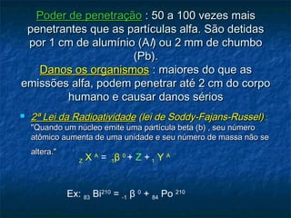 Poder de penetraçãoPoder de penetração : 50 a 100 vezes mais: 50 a 100 vezes mais
penetrantes que as partículas alfa. São detidaspenetrantes que as partículas alfa. São detidas
por 1 cm de alumínio (Apor 1 cm de alumínio (All) ou 2 mm de chumbo) ou 2 mm de chumbo
(Pb).(Pb).
Danos os organismosDanos os organismos : maiores do que as: maiores do que as
emissões alfa, podem penetrar até 2 cm do corpoemissões alfa, podem penetrar até 2 cm do corpo
humano e causar danos sérioshumano e causar danos sérios
 2ª Lei da Radioatividade2ª Lei da Radioatividade (lei de Soddy-Fajans-Russel)(lei de Soddy-Fajans-Russel) ::
"Quando um núcleo emite uma partícula beta (b) , seu número"Quando um núcleo emite uma partícula beta (b) , seu número
atômico aumenta de uma unidade e seu número de massa não seatômico aumenta de uma unidade e seu número de massa não se
altera."altera."
Z X A
= -1β 0
+ Z + 1 Y A
Ex: 83 Bi210
= -1 β 0
+ 84 Po 210
 