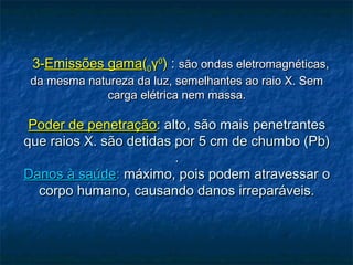    3-3-Emissões gamaEmissões gama((00γγ00
)) :: são ondas eletromagnéticas,são ondas eletromagnéticas,
da mesma natureza da luz, semelhantes ao raio X. Semda mesma natureza da luz, semelhantes ao raio X. Sem
carga elétrica nem massa.carga elétrica nem massa.
Poder de penetraçãoPoder de penetração:: alto, são mais penetrantesalto, são mais penetrantes
que raios X. são detidas por 5 cm de chumbo (Pb)que raios X. são detidas por 5 cm de chumbo (Pb)
..
Danos à saúdeDanos à saúde:: máximo, pois podem atravessar omáximo, pois podem atravessar o
corpo humano, causando danos irreparáveis.corpo humano, causando danos irreparáveis.
 
