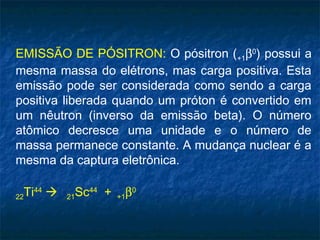 EMISSÃO DE PÓSITRON: O pósitron (+1β0
) possui a
mesma massa do elétrons, mas carga positiva. Esta
emissão pode ser considerada como sendo a carga
positiva liberada quando um próton é convertido em
um nêutron (inverso da emissão beta). O número
atômico decresce uma unidade e o número de
massa permanece constante. A mudança nuclear é a
mesma da captura eletrônica.
22Ti44
 21Sc44
+ +1β0
 
