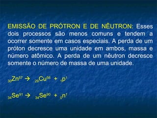 EMISSÃO DE PRÓTRON E DE NÊUTRON: Esses
dois processos são menos comuns e tendem a
ocorrer somente em casos especiais. A perda de um
próton decresce uma unidade em ambos, massa e
número atômico. A perda de um nêutron decresce
somente o número de massa de uma unidade.
30Zn57
 29Cu56
+ 1p1
34Se91
 34Se90
+ 0n1
 