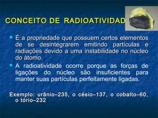 CONCEITO DECONCEITO DE RADIOATIVIDADERADIOATIVIDADE ::
 É a propriedade que possuem certos elementosÉ a propriedade que possuem certos elementos
de se desintegrarem emitindo partículas ede se desintegrarem emitindo partículas e
radiações devido a uma instabilidade no núcleoradiações devido a uma instabilidade no núcleo
do átomo.do átomo.
 A radioatividade ocorre porque as forças de
ligações do núcleo são insuficientes para
manter suas partículas perfeitamente ligadas.
Exemplo: urânio–235, o césio–137, o cobalto–60,Exemplo: urânio–235, o césio–137, o cobalto–60,
o tório–232o tório–232
 