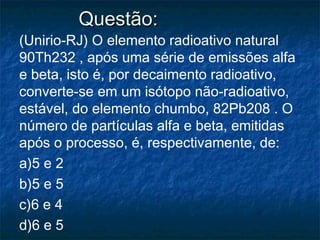 Questão:Questão:
(Unirio-RJ) O elemento radioativo natural
90Th232 , após uma série de emissões alfa
e beta, isto é, por decaimento radioativo,
converte-se em um isótopo não-radioativo,
estável, do elemento chumbo, 82Pb208 . O
número de partículas alfa e beta, emitidas
após o processo, é, respectivamente, de:
a)5 e 2
b)5 e 5
c)6 e 4
d)6 e 5
 