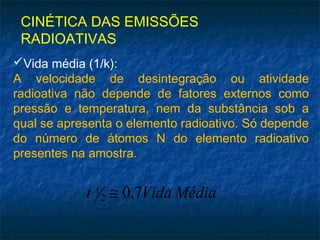 CINÉTICA DAS EMISSÕES
RADIOATIVAS
Vida média (1/k):
A velocidade de desintegração ou atividade
radioativa não depende de fatores externos como
pressão e temperatura, nem da substância sob a
qual se apresenta o elemento radioativo. Só depende
do número de átomos N do elemento radioativo
presentes na amostra.
MédiaVidat 7,02
1 ≅
 