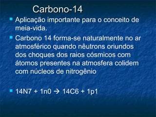 Carbono-14Carbono-14
 Aplicação importante para o conceito de
meia-vida.
 Carbono 14 forma-se naturalmente no ar
atmosférico quando nêutrons oriundos
dos choques dos raios cósmicos com
átomos presentes na atmosfera colidem
com núcleos de nitrogênio
 14N7 + 1n0  14C6 + 1p1
 