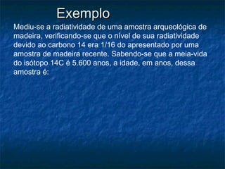 ExemploExemplo
Mediu-se a radiatividade de uma amostra arqueológica de
madeira, verificando-se que o nível de sua radiatividade
devido ao carbono 14 era 1/16 do apresentado por uma
amostra de madeira recente. Sabendo-se que a meia-vida
do isótopo 14C é 5.600 anos, a idade, em anos, dessa
amostra é:
 