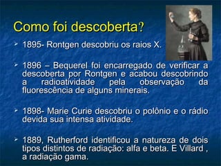 Como foi descobertaComo foi descoberta??
 1895- Rontgen descobriu os raios X.1895- Rontgen descobriu os raios X.
 1896 – Bequerel foi encarregado de verificar a1896 – Bequerel foi encarregado de verificar a
descoberta por Rontgen e acabou descobrindodescoberta por Rontgen e acabou descobrindo
a radioatividade pela observação daa radioatividade pela observação da
fluorescência de alguns minerais.fluorescência de alguns minerais.
 1898- Marie Curie descobriu o polônio e o rádio1898- Marie Curie descobriu o polônio e o rádio
devida sua intensa atividade.devida sua intensa atividade.
 1889, Rutherford identificou a natureza de dois1889, Rutherford identificou a natureza de dois
tipos distintos de radiação: alfa e beta. E Villard ,tipos distintos de radiação: alfa e beta. E Villard ,
a radiação gama.a radiação gama.
 