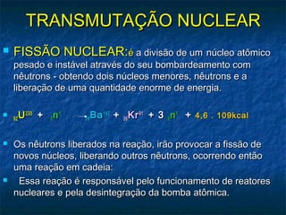 TRANSMUTAÇÃO NUCLEARTRANSMUTAÇÃO NUCLEAR
 FISSÃO NUCLEAR:FISSÃO NUCLEAR:éé a divisão de uma divisão de um núcleo atômiconúcleo atômico
pesado e instável através do seu bombardeamento compesado e instável através do seu bombardeamento com
nêutrons - obtendo dois núcleos menores, nêutrons e anêutrons - obtendo dois núcleos menores, nêutrons e a
liberação de uma quantidade enorme de energia.liberação de uma quantidade enorme de energia.

9292 UU235235
 +  +  00 nn11
   5656 BaBa142142
++ 3636 KrKr9191
+ 3+ 3 00 nn11
++ 4,6 . 109kcal4,6 . 109kcal
 Os nêutrons liberados na reação, irão provocar a fissão deOs nêutrons liberados na reação, irão provocar a fissão de
novos núcleos, liberando outros nêutrons, ocorrendo entãonovos núcleos, liberando outros nêutrons, ocorrendo então
uma reação em cadeia:uma reação em cadeia:
     Essa reação é responsável pelo funcionamento de reatoresEssa reação é responsável pelo funcionamento de reatores
nucleares e pela desintegração da bomba atômica.nucleares e pela desintegração da bomba atômica.
 
