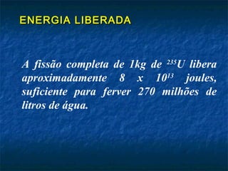 ENERGIA LIBERADAENERGIA LIBERADA
A fissão completa de 1kg de 235
U libera
aproximadamente 8 x 1013
joules,
suficiente para ferver 270 milhões de
litros de água.
 