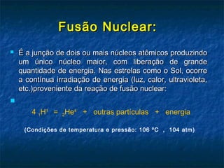 Fusão Nuclear:Fusão Nuclear:
 É a junção de dois ou mais núcleos atômicos produzindoÉ a junção de dois ou mais núcleos atômicos produzindo
um único núcleo maior, com liberação de grandeum único núcleo maior, com liberação de grande
quantidade de energia. Nas estrelas como o Sol, ocorrequantidade de energia. Nas estrelas como o Sol, ocorre
a contínua irradiação de energia (luz, calor, ultravioleta,a contínua irradiação de energia (luz, calor, ultravioleta,
etc.)proveniente da reação de fusão nuclear:etc.)proveniente da reação de fusão nuclear:

   4 1H1
  =  2He4
  +   outras partículas   +   energia
(Condições de temperatura e pressão: 106 ºC  ,  104 atm)
 