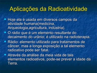 Aplicações da RadioatividadeAplicações da Radioatividade
 Hoje ela é usada em diversos campos daHoje ela é usada em diversos campos da
atividade humana(medicina,atividade humana(medicina,
Arqueologia,agricultura, indústria).Arqueologia,agricultura, indústria).
 O rádio que é um elemento resultante doO rádio que é um elemento resultante do
decaimento do urânio; é utilizado na radioterapia.decaimento do urânio; é utilizado na radioterapia.
 Rádio: elemento utilizado para tratamentos deRádio: elemento utilizado para tratamentos de
câncer, mas a longa exposição a tal elementocâncer, mas a longa exposição a tal elemento
radioativo pode ser fatal.radioativo pode ser fatal.
 Através da análise da meia vida de taisAtravés da análise da meia vida de tais
elementos radioativos, pode-se prever a idade daelementos radioativos, pode-se prever a idade da
Terra.Terra.
 