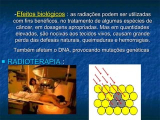 --Efeitos biológicosEfeitos biológicos :: as radiações podem ser utilizadasas radiações podem ser utilizadas
com fins benéficos, no tratamento de algumas espécies decom fins benéficos, no tratamento de algumas espécies de
câncer, em dosagens apropriadas. Mas em quantidadescâncer, em dosagens apropriadas. Mas em quantidades
elevadas, são nocivas aos tecidos vivos, causam grandeelevadas, são nocivas aos tecidos vivos, causam grande
perda das defesas naturais, queimaduras e hemorragias.perda das defesas naturais, queimaduras e hemorragias.
Também afetam o DNA, provocando mutações genéticasTambém afetam o DNA, provocando mutações genéticas
 RADIOTERAPIARADIOTERAPIA ::
 
