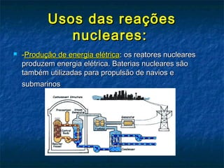 Usos das reaçõesUsos das reações
nucleares:nucleares:
 --Produção de energia elétricaProdução de energia elétrica: os reatores nucleares: os reatores nucleares
produzem energia elétrica. Baterias nucleares sãoproduzem energia elétrica. Baterias nucleares são
também utilizadas para propulsão de navios etambém utilizadas para propulsão de navios e
submarinossubmarinos
 