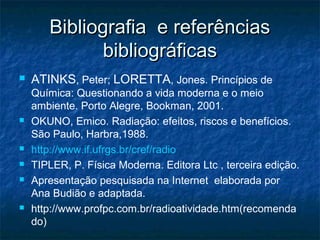 Bibliografia e referênciasBibliografia e referências
bibliográficasbibliográficas
 ATINKS, Peter; LORETTA, Jones. Princípios de
Química: Questionando a vida moderna e o meio
ambiente. Porto Alegre, Bookman, 2001.
 OKUNO, Emico. Radiação: efeitos, riscos e benefícios.
São Paulo, Harbra,1988.
 http://www.if.ufrgs.br/cref/radio
 TIPLER, P. Física Moderna. Editora Ltc , terceira edição.
 Apresentação pesquisada na Internet elaborada por
Ana Budião e adaptada.
 http://www.profpc.com.br/radioatividade.htm(recomenda
do)
 