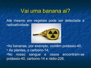 Vai uma banana ai?Vai uma banana ai?
Até mesmo em vegetais pode ser detectada a
radioatividade:
•As bananas, por exemplo, contêm potássio-40.
• As plantas, o carbono-14.
•No nosso sangue e ossos encontram-se
potássio-40, carbono-14 e rádio-226.
 