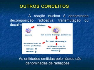 OUTROS CONCEITOSOUTROS CONCEITOS
A reação nuclear é denominada
decomposição radioativa, transmutação ou
decaimento.
As entidades emitidas pelo núcleo são
denominadas de radiações.
 