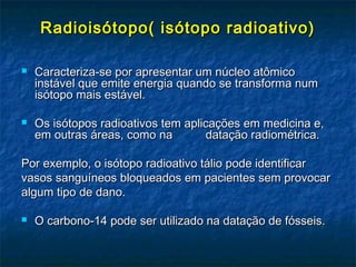 Radioisótopo( isótopo radioativo)Radioisótopo( isótopo radioativo)
 Caracteriza-se por apresentar um núcleo atômicoCaracteriza-se por apresentar um núcleo atômico
instável que emite energia quando se transforma numinstável que emite energia quando se transforma num
isótopo mais estável.isótopo mais estável.
 Os isótopos radioativos tem aplicações em medicina e,Os isótopos radioativos tem aplicações em medicina e,
em outras áreas, como na datação radiométrica.em outras áreas, como na datação radiométrica.
Por exemplo, o isótopo radioativo tálio pode identificarPor exemplo, o isótopo radioativo tálio pode identificar
vasos sanguíneos bloqueados em pacientes sem provocarvasos sanguíneos bloqueados em pacientes sem provocar
algum tipo de dano.algum tipo de dano.
 O carbono-14 pode ser utilizado na datação de fósseis.O carbono-14 pode ser utilizado na datação de fósseis.
 