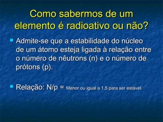 Como sabermos de umComo sabermos de um
elemento é radioativo ou não?elemento é radioativo ou não?
 Admite-se que a estabilidade do núcleoAdmite-se que a estabilidade do núcleo
de um átomo esteja ligada à relação entrede um átomo esteja ligada à relação entre
o número de nêutrons (n) e o número deo número de nêutrons (n) e o número de
prótons (p).prótons (p).
 Relação: N/p =Relação: N/p = Menor ou igual a 1,5 para ser estável.Menor ou igual a 1,5 para ser estável.
 