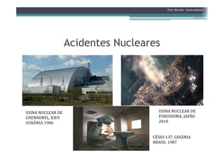 Acidentes NuclearesAcidentes Nucleares
Prof. Marcelo - @marceloteus
USINA NUCLEAR DE
CHERNOBYL, KIEV
UCRÂNIA 1986
USINA NUCLEAR DE
FUKUSHIMA, JAPÃO
2010
CÉSIO-137, GOIÂNIA
BRASIL 1987
 