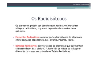 Os RadioisótoposOs Radioisótopos
Os elementos podem ser denominados radioativos ou conter
isótopos radioativos, o que vai depender da ocorrência na
natureza.
Prof. Marcelo - @marceloteus
• Elementos Radioativos: a maior parte dos isótopos do elemento
emite radiação espontânea. Ex.: Urânio, Polônio, Rádio.
• Isótopos Radioativos: são variações do elemento que apresentam
radioatividade. Ex.: césio-137, iodo-131 (a massa do isótopo é
diferente da massa encontrada na Tabela Periódica).
 
