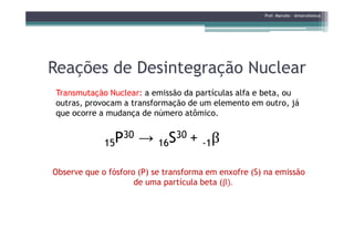 Reações de Desintegração NuclearReações de Desintegração Nuclear
Transmutação Nuclear: a emissão da partículas alfa e beta, ou
outras, provocam a transformação de um elemento em outro, já
que ocorre a mudança de número atômico.
β
Prof. Marcelo - @marceloteus
15P30 → 16S30 + -1β
Observe que o fósforo (P) se transforma em enxofre (S) na emissão
de uma partícula beta (β).
 
