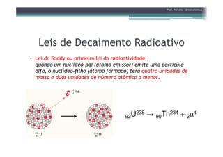Leis de Decaimento RadioativoLeis de Decaimento Radioativo
• Lei de Soddy ou primeira lei da radioatividade:
quando um nuclídeo-pai (átomo emissor) emite uma partícula
alfa, o nuclídeo-filho (átomo formado) terá quatro unidades de
massa e duas unidades de número atômico a menos.
Prof. Marcelo - @marceloteus
massa e duas unidades de número atômico a menos.
92U238 → 90Th234 + 2α4
 