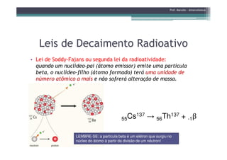 Leis de Decaimento RadioativoLeis de Decaimento Radioativo
• Lei de Soddy-Fajans ou segunda lei da radioatividade:
quando um nuclídeo-pai (átomo emissor) emite uma partícula
beta, o nuclídeo-filho (átomo formado) terá uma unidade de
número atômico a mais e não sofrerá alteração de massa.
Prof. Marcelo - @marceloteus
número atômico a mais e não sofrerá alteração de massa.
55Cs137 → 56Th137 + -1β
LEMBRELEMBRE--SE: a partícula beta é um elétron que surgiu noSE: a partícula beta é um elétron que surgiu no
núcleo do átomo à partir da divisão de um nêutron!núcleo do átomo à partir da divisão de um nêutron!
 