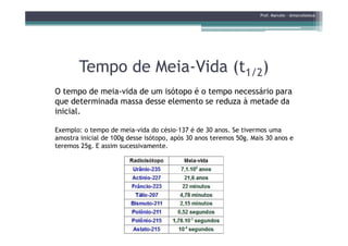 Tempo de MeiaTempo de Meia--Vida (tVida (t1/21/2))
O tempo de meia-vida de um isótopo é o tempo necessário para
que determinada massa desse elemento se reduza à metade da
inicial.
Prof. Marcelo - @marceloteus
Exemplo: o tempo de meia-vida do césio-137 é de 30 anos. Se tivermos uma
amostra inicial de 100g desse isótopo, após 30 anos teremos 50g. Mais 30 anos e
teremos 25g. E assim sucessivamente.
 