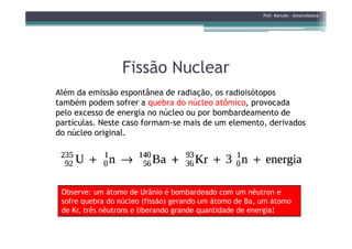 Fissão NuclearFissão Nuclear
Além da emissão espontânea de radiação, os radioisótopos
também podem sofrer a quebra do núcleo atômico, provocada
pelo excesso de energia no núcleo ou por bombardeamento de
partículas. Neste caso formam-se mais de um elemento, derivados
Prof. Marcelo - @marceloteus
partículas. Neste caso formam-se mais de um elemento, derivados
do núcleo original.
Observe: um átomo de Urânio é bombardeado com um nêutron e
sofre quebra do núcleo (fissão) gerando um átomo de Ba, um átomo
de Kr, três nêutrons e liberando grande quantidade de energia!
 