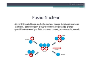 Fusão NuclearFusão Nuclear
Ao contrário da fissão, na fusão nuclear ocorre junção de núcleos
atômicos, dando origem a outro elemento e gerando grande
quantidade de energia. Este processo ocorre, por exemplo, no sol.
Prof. Marcelo - @marceloteus
 