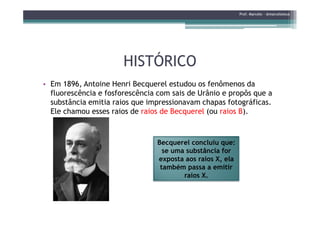 HISTÓRICOHISTÓRICO
• Em 1896, Antoine Henri Becquerel estudou os fenômenos da
fluorescência e fosforescência com sais de Urânio e propôs que a
substância emitia raios que impressionavam chapas fotográficas.
Ele chamou esses raios de raios de Becquerel (ou raios B).
Prof. Marcelo - @marceloteus
Ele chamou esses raios de raios de Becquerel (ou raios B).
Becquerel concluiu que:
se uma substância for
exposta aos raios X, ela
também passa a emitir
raios X.
 