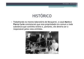 HISTÓRICOHISTÓRICO
• Trabalhando no mesmo laboratório de Becquerel, o casal Marie e
Pierre Curie constataram que essa propriedade era comum a toda
substância que continha Urânio e, portanto, ele deveria ser o
responsável pelos raios emitidos.
Prof. Marcelo - @marceloteus
responsável pelos raios emitidos.
 