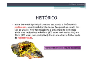 HISTÓRICOHISTÓRICO
• Marie Curie foi a principal cientista estudando o fenômeno na
pechblenda, um mineral descoberto por Becquerel no estudo dos
sais de Urânio. Nele foi descoberta a existência de elementos
ainda mais radioativos: o Polônio (400 vezes mais radioativo) e o
Prof. Marcelo - @marceloteus
ainda mais radioativos: o Polônio (400 vezes mais radioativo) e o
Rádio (900 vezes mais radioativo). Então o fenômeno foi batizado
de radioatividade.
PechblendaPechblenda: mineral impuro da: mineral impuro da uranitauranita
 