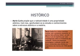 HISTÓRICOHISTÓRICO
• Marie Curie propõe que a radioatividade é uma propriedade
atômica. Com isso, aprofundam-se os estudos e conhecimentos
sobre a estrutura atômica e a matéria.
Prof. Marcelo - @marceloteus
Marie Curie foi a única cientista
mulher, até o presente momento, a
ganhar dois prêmios Nobel: um em
Física e um em Química por suas
investigações sobre os fenômenos da
radiação. Vítima da exposição
prolongada à radiação (ainda não
eram conhecidos seus efeitos no
organismo) ela morreu em 1934 aos 67
anos.
 
