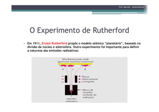 O Experimento de RutherfordO Experimento de Rutherford
Prof. Marcelo - @marceloteus
• Em 1911, Ernest Rutherford propôs o modelo atômico “planetário”, baseado na
divisão de núcleo e eletrosfera. Outro experimento foi importante para definir
a natureza das emissões radioativas:
 