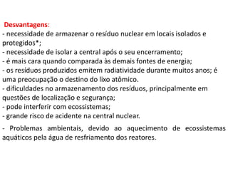 Desvantagens:
- necessidade de armazenar o resíduo nuclear em locais isolados e
protegidos*;
- necessidade de isolar a central após o seu encerramento;
- é mais cara quando comparada às demais fontes de energia;
- os resíduos produzidos emitem radiatividade durante muitos anos; é
uma preocupação o destino do lixo atômico.
- dificuldades no armazenamento dos resíduos, principalmente em
questões de localização e segurança;
- pode interferir com ecossistemas;
- grande risco de acidente na central nuclear.
- Problemas ambientais, devido ao aquecimento de ecossistemas
aquáticos pela água de resfriamento dos reatores.
 