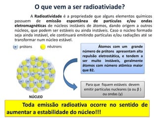 A Radioatividade é a propriedade que alguns elementos químicos
possuem de emissão espontânea de partículas e/ou ondas
eletromagnéticas de núcleos instáveis de átomos, dando origem a outros
núcleos, que podem ser estáveis ou ainda instáveis. Caso o núcleo formado
seja ainda instável, ele continuará emitindo partículas e/ou radiações até se
transformar num núcleo estável.
+ prótons nêutrons
+
+
+
+
+
+
+
+
+
+
+
+
+
+
+
+
+
+
+
+
+ +
+
NÚCLEO
Átomos com um grande
número de prótons apresentam alta
repulsão eletrostática, e tendem a
ser muito instáveis, geralmente
átomos com número atômico maior
que 82.
Para que fiquem estáveis devem
emitir partículas nucleares (α ou β )
ou ondas (γ)
O que vem a ser radioativiade?
Toda emissão radioativa ocorre no sentido de
aumentar a estabilidade do núcleo!!!
 