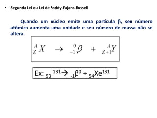  Segunda Lei ou Lei de Soddy-Fajans-Russell
Quando um núcleo emite uma partícula , seu número
atômico aumenta uma unidade e seu número de massa não se
altera.
Ex: 53I131 -1β0 + 54Xe131
 