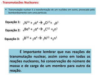  Transmutação nuclear é a transformação de um nuclídeo em outro, provocada pelo
bombardeamento com uma partícula.
Equação 1:
Equação 2:
Equação 3:
É importante lembrar que nas reações de
transmutação nuclear, assim como em todas as
reações nucleares, há conservação do número de
massa e de carga de um membro para outro da
reação.
- Transmutacões Nucleares:
7N14 + 2α4  8O17+ 1p1
4Be9 + 2α4  6C12 +0n1
5B10 + 2α4  7N13 +0n1
 