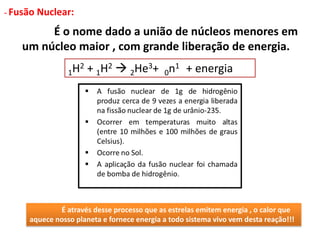 - Fusão Nuclear:
É o nome dado a união de núcleos menores em
um núcleo maior , com grande liberação de energia.
1H2 + 1H2  2He3+ 0n1 + energia
É através desse processo que as estrelas emitem energia , o calor que
aquece nosso planeta e fornece energia a todo sistema vivo vem desta reação!!!
 