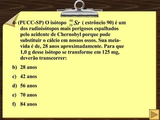 4- (PUCC-SP) O isótopo  ( estrôncio 90) é um dos radioisótopos mais perigosos espalhados pelo acidente de Chernobyl porque pode substituir o cálcio em nossos ossos. Sua meia-vida é de, 28 anos aproximadamente. Para que 1,0 g desse isótopo se transforme em 125 mg, deverão transcorrer: 28 anos  42 anos 56 anos 70 anos 84 anos 