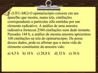 5- (UFU-MG) O epintariscópio consiste em um aparelho que mostra, numa tela, cintilações correspondente a partículas alfa emitidas por um elemento radioativo. A análise de uma amostra radioativa forneceu 2560 cintilações num dado instante. Passadas 144 h, a análise da mesma amostra apresentou 160 cintilações na tela do epintariscópio. De posse desses dados, pode-se afirmar que a meia-vida do elemento constituinte da amostra vale: a) 4,5 h  b) 18 h  c) 28,8 h  d) 32 h  e) 36 h 