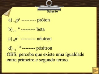 Solução +1 p 1  --------- próton -1  0  --------- beta 0 n 1   --------- nêutron +1   0  -------- pósitron OBS: perceba que existe uma igualdade entre primeiro e segundo termo. 