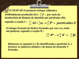 2- (VUNESP-SP) O primeiro isótopo radioativo artificialmente produzido foi o   ,  por meio do bombardeio de lâminas de alumínio por partículas alfa, segundo a reação I :   O isótopo formado do fósforo formado, por sua vez, emite um pósitron, segundo a reação II : Balancear as equações I e II, identificando a partícula X, e fornecer os números atômico e de massa do elemento Y formado. 
