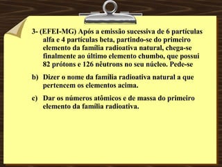 3- (EFEI-MG) Após a emissão sucessiva de 6 partículas alfa e 4 partículas beta, partindo-se do primeiro elemento da família radioativa natural, chega-se finalmente ao último elemento chumbo, que possui 82 prótons e 126 nêutrons no seu núcleo. Pede-se Dizer o nome da família radioativa natural a que pertencem os elementos acima. Dar os números atômicos e de massa do primeiro elemento da família radioativa.   